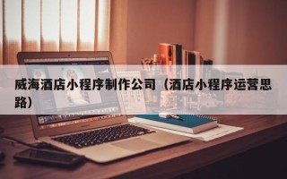天门威海酒店小程序制作公司（酒店小程序运营思路）